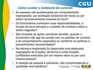 Como avaliar o Ambiente de controle
• As pessoas são questionadas por comportamento
inapropriado, por aceitação excessiva de riscos ou por
serem excessivamente avessas ao risco?
• Os funcionários conhecem suas responsabilidades, a
função de seus serviços e o padrão de conduta e ética a
serem seguidos?
• São tomadas as ações corretivas devidas, quando o
funcionário não age de acordo com os padrões de conduta
e de comportamento esperados ou conforme as políticas e
procedimentos recomendados?
• Na estrutura implantada foi observada uma adequada
segregação de funções, de forma a evitar funções
conflitantes exercidas por um mesmo setor ou por uma
mesma pessoa?
• A dotação de pessoal é suficiente, não comprometendo a
qualidade dos trabalhos?
 