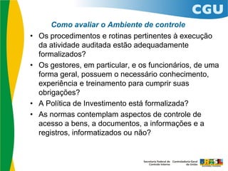 Como avaliar o Ambiente de controle
• Os procedimentos e rotinas pertinentes à execução
da atividade auditada estão adequadamente
formalizados?
• Os gestores, em particular, e os funcionários, de uma
forma geral, possuem o necessário conhecimento,
experiência e treinamento para cumprir suas
obrigações?
• A Política de Investimento está formalizada?
• As normas contemplam aspectos de controle de
acesso a bens, a documentos, a informações e a
registros, informatizados ou não?
 