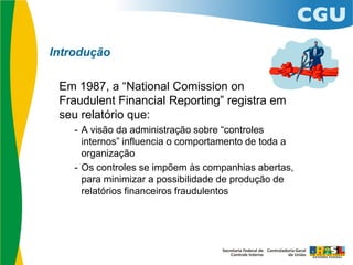 Introdução
Em 1987, a “National Comission on
Fraudulent Financial Reporting” registra em
seu relatório que:
- A visão da administração sobre “controles
internos” influencia o comportamento de toda a
organização
- Os controles se impõem às companhias abertas,
para minimizar a possibilidade de produção de
relatórios financeiros fraudulentos
 