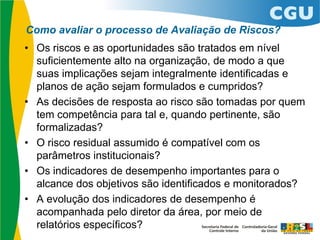 Como avaliar o processo de Avaliação de Riscos?
• Os riscos e as oportunidades são tratados em nível
suficientemente alto na organização, de modo a que
suas implicações sejam integralmente identificadas e
planos de ação sejam formulados e cumpridos?
• As decisões de resposta ao risco são tomadas por quem
tem competência para tal e, quando pertinente, são
formalizadas?
• O risco residual assumido é compatível com os
parâmetros institucionais?
• Os indicadores de desempenho importantes para o
alcance dos objetivos são identificados e monitorados?
• A evolução dos indicadores de desempenho é
acompanhada pelo diretor da área, por meio de
relatórios específicos?
 