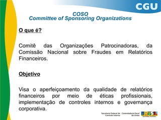 O que é?
Comitê das Organizações Patrocinadoras, da
Comissão Nacional sobre Fraudes em Relatórios
Financeiros.
Objetivo
Visa o aperfeiçoamento da qualidade de relatórios
financeiros por meio de éticas profissionais,
implementação de controles internos e governança
corporativa.
COSO
Committee of Sponsoring Organizations
 