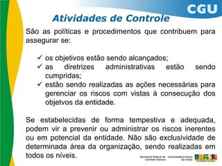 São as políticas e procedimentos que contribuem para
assegurar se:
 os objetivos estão sendo alcançados;
 as diretrizes administrativas estão sendo
cumpridas;
 estão sendo realizadas as ações necessárias para
gerenciar os riscos com vistas à consecução dos
objetvos da entidade.
Se estabelecidas de forma tempestiva e adequada,
podem vir a prevenir ou administrar os riscos inerentes
ou em potencial da entidade. Não são exclusividade de
determinada área da organização, sendo realizadas em
todos os níveis.
Atividades de Controle
 