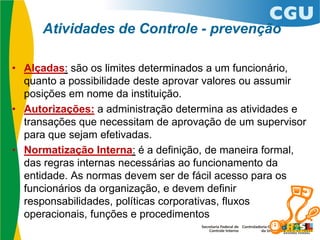 Atividades de Controle - prevenção
• Alçadas: são os limites determinados a um funcionário,
quanto a possibilidade deste aprovar valores ou assumir
posições em nome da instituição.
• Autorizações: a administração determina as atividades e
transações que necessitam de aprovação de um supervisor
para que sejam efetivadas.
• Normatização Interna: é a definição, de maneira formal,
das regras internas necessárias ao funcionamento da
entidade. As normas devem ser de fácil acesso para os
funcionários da organização, e devem definir
responsabilidades, políticas corporativas, fluxos
operacionais, funções e procedimentos
 