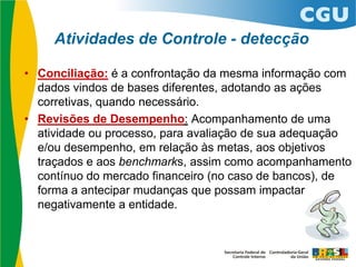 Atividades de Controle - detecção
• Conciliação: é a confrontação da mesma informação com
dados vindos de bases diferentes, adotando as ações
corretivas, quando necessário.
• Revisões de Desempenho: Acompanhamento de uma
atividade ou processo, para avaliação de sua adequação
e/ou desempenho, em relação às metas, aos objetivos
traçados e aos benchmarks, assim como acompanhamento
contínuo do mercado financeiro (no caso de bancos), de
forma a antecipar mudanças que possam impactar
negativamente a entidade.
 