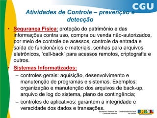 Atividades de Controle – prevenção e
detecção
• Segurança Física: proteção do patrimônio e das
informações contra uso, compra ou venda não-autorizados,
por meio de controle de acessos, controle da entrada e
saída de funcionários e materiais, senhas para arquivos
eletrônicos, ‘call-back’ para acessos remotos, criptografia e
outros.
• Sistemas Informatizados:
– controles gerais: aquisição, desenvolvimento e
manutenção de programas e sistemas. Exemplos:
organização e manutenção dos arquivos de back-up,
arquivo de log do sistema, plano de contingência;
– controles de aplicativos: garantem a integridade e
veracidade dos dados e transações.
 