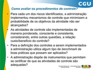 Como avaliar os procedimentos de controle?
• Para cada um dos riscos identificados, a administração
implementou mecanismos de controle que minimizem a
probabilidade de os objetivos da atividade não ser
alcançados?
• As atividades de controle são implementadas de
maneira ponderada, consciente e consistente,
considerando, entre outras questões, a relação
custo/benefício do controle?
• Para a definição dos controles a serem implementados
a administração utiliza algum tipo de benchmark de
boas práticas que possam ser aplicados?
• A administração dispõe de instrumentos que permitam
se certificar de que as atividades de controle são
adequadas?
 