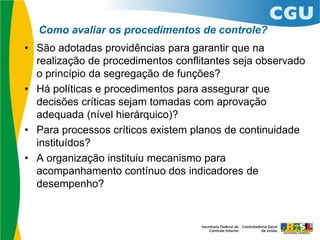 Como avaliar os procedimentos de controle?
• São adotadas providências para garantir que na
realização de procedimentos conflitantes seja observado
o princípio da segregação de funções?
• Há políticas e procedimentos para assegurar que
decisões críticas sejam tomadas com aprovação
adequada (nível hierárquico)?
• Para processos críticos existem planos de continuidade
instituídos?
• A organização instituiu mecanismo para
acompanhamento contínuo dos indicadores de
desempenho?
 