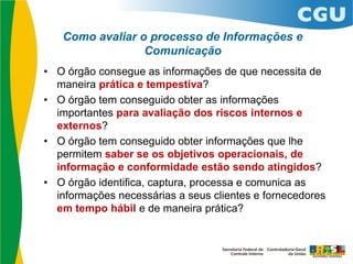 Como avaliar o processo de Informações e
Comunicação
• O órgão consegue as informações de que necessita de
maneira prática e tempestiva?
• O órgão tem conseguido obter as informações
importantes para avaliação dos riscos internos e
externos?
• O órgão tem conseguido obter informações que lhe
permitem saber se os objetivos operacionais, de
informação e conformidade estão sendo atingidos?
• O órgão identifica, captura, processa e comunica as
informações necessárias a seus clientes e fornecedores
em tempo hábil e de maneira prática?
 