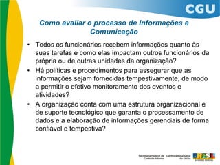 Como avaliar o processo de Informações e
Comunicação
• Todos os funcionários recebem informações quanto às
suas tarefas e como elas impactam outros funcionários da
própria ou de outras unidades da organização?
• Há políticas e procedimentos para assegurar que as
informações sejam fornecidas tempestivamente, de modo
a permitir o efetivo monitoramento dos eventos e
atividades?
• A organização conta com uma estrutura organizacional e
de suporte tecnológico que garanta o processamento de
dados e a elaboração de informações gerenciais de forma
confiável e tempestiva?
 