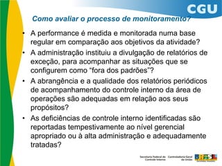 Como avaliar o processo de monitoramento?
• A performance é medida e monitorada numa base
regular em comparação aos objetivos da atividade?
• A administração instituiu a divulgação de relatórios de
exceção, para acompanhar as situações que se
configurem como “fora dos padrões”?
• A abrangência e a qualidade dos relatórios periódicos
de acompanhamento do controle interno da área de
operações são adequadas em relação aos seus
propósitos?
• As deficiências de controle interno identificadas são
reportadas tempestivamente ao nível gerencial
apropriado ou à alta administração e adequadamente
tratadas?
 