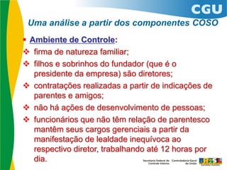  Ambiente de Controle:
 firma de natureza familiar;
 filhos e sobrinhos do fundador (que é o
presidente da empresa) são diretores;
 contratações realizadas a partir de indicações de
parentes e amigos;
 não há ações de desenvolvimento de pessoas;
 funcionários que não têm relação de parentesco
mantêm seus cargos gerenciais a partir da
manifestação de lealdade inequívoca ao
respectivo diretor, trabalhando até 12 horas por
dia.
Uma análise a partir dos componentes COSO
 