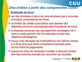  Avaliação de risco:
 um dos diretores é sócio de uma empresa que é uma das
principais compradoras da firma;
 os limites de crédito concedidos aos clientes são
deferidos de forma centralizada pelo Presidente da firma;
 a empresa escreveu seu planejamento estratégico há 4
anos e neste período não foi realizada revisão dos
objetivos estratégicos;
 houve uma elevação da inadimplência nos últimos meses
e a firma teve que tomar empréstimo bancário para
honrar folha de pagamento;
 apesar do clima de recessão mundial, a área de vendas
tem feito enorme pressão por aumento nas receitas.
Uma análise a partir dos componentes COSO
 