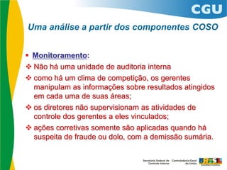  Monitoramento:
 Não há uma unidade de auditoria interna
 como há um clima de competição, os gerentes
manipulam as informações sobre resultados atingidos
em cada uma de suas áreas;
 os diretores não supervisionam as atividades de
controle dos gerentes a eles vinculados;
 ações corretivas somente são aplicadas quando há
suspeita de fraude ou dolo, com a demissão sumária.
Uma análise a partir dos componentes COSO
 