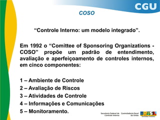 “Controle Interno: um modelo integrado”.
Em 1992 o “Comittee of Sponsoring Organizations -
COSO” propõe um padrão de entendimento,
avaliação e aperfeiçoamento de controles internos,
em cinco componentes:
1 – Ambiente de Controle
2 – Avaliação de Riscos
3 – Atividades de Controle
4 – Informações e Comunicações
5 – Monitoramento.
COSO
 