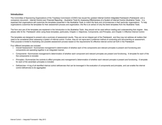 Introduction
Four different templates are included:
•
•
•
• Deficiencies—A log of all identified internal control deficiencies that can be leveraged in the evaluation of components and principles, and can enable the internal
control deficiencies to be aggregated.
The Committee of Sponsoring Organizations of the Treadway Commission (COSO) has issued the updated Internal Control–Integrated Framework (Framework) and a
companion document: Internal Control over Financial Reporting – Illustrative Tools for Assessing Effectiveness of a System of Internal Control (Illustrative Tools). It is
expected that organizations will customize the templates presented in the Illustrative Tools to match the facts and circumstances in their particular organizations. To help
organizations customize the templates for their assessment process and organization, this file is an extract of only the blank templates from the Illustrative Tools.
The form and use of the templates are explained in the Introduction to the Illustrative Tools ; they should not be used without reading and understanding that chapter. Also,
please refer t0 the Framework when using these templates, particularly, Chapter 2, Objectives, Components, and Principles, and Chapter 3, Effective Internal Control.
The templates are designed to present only a summary of assessment results. They are not an integral part of the Framework , and they may not address all matters that
need to be considered when assessing a system of internal control. Further, they do not repre-sent a preferred method of conducting and documenting an assessment.
Their purpose is limited to illustrating one possible assessment process based on the requirements for effective internal control set forth in the Framework .
Overall Assessment—Summarizes management’s determination of whether each of the components and relevant principles is present and functioning and
components are operating together in an integrated manner.
Components—Summarizes management’s determination of whether each component and relevant principles are present and functioning. A template for each of the
five components is included.
Principles—Summarizes the controls to effect principles and management’s determination of whether each relevant principle is present and functioning. A template
for each of the seventeen principles is included.
Internal Control — Integrated Framework • May 2013
 