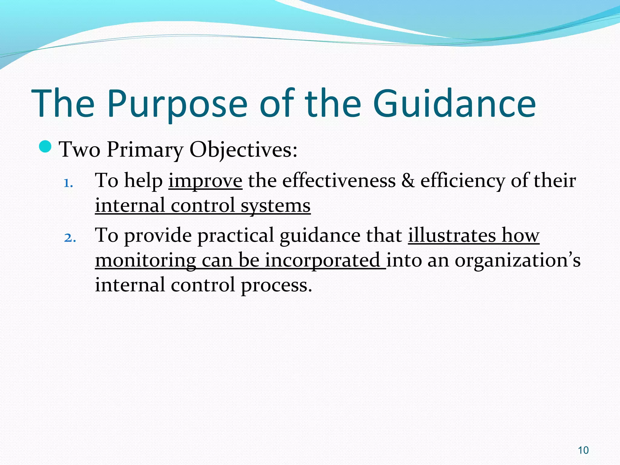 The Purpose of the Guidance
Two Primary Objectives:
  1. To help improve the effectiveness & efficiency of their
     internal control systems
  2. To provide practical guidance that illustrates how
     monitoring can be incorporated into an organization’s
     internal control process.




                                                           10
 