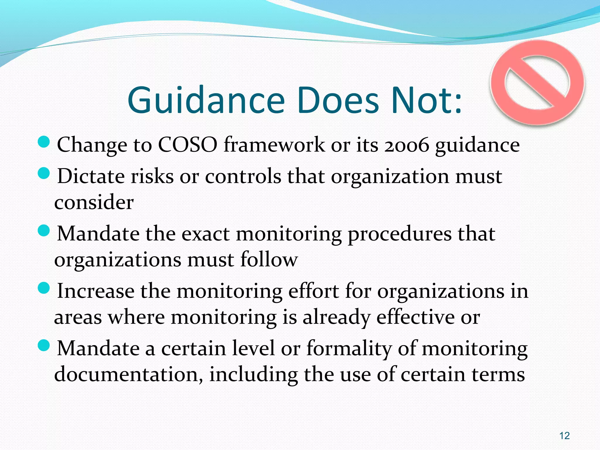 Guidance Does Not:
Change to COSO framework or its 2006 guidance
Dictate risks or controls that organization must
 consider
Mandate the exact monitoring procedures that
 organizations must follow
Increase the monitoring effort for organizations in
 areas where monitoring is already effective or
Mandate a certain level or formality of monitoring
 documentation, including the use of certain terms

                                                       12
 