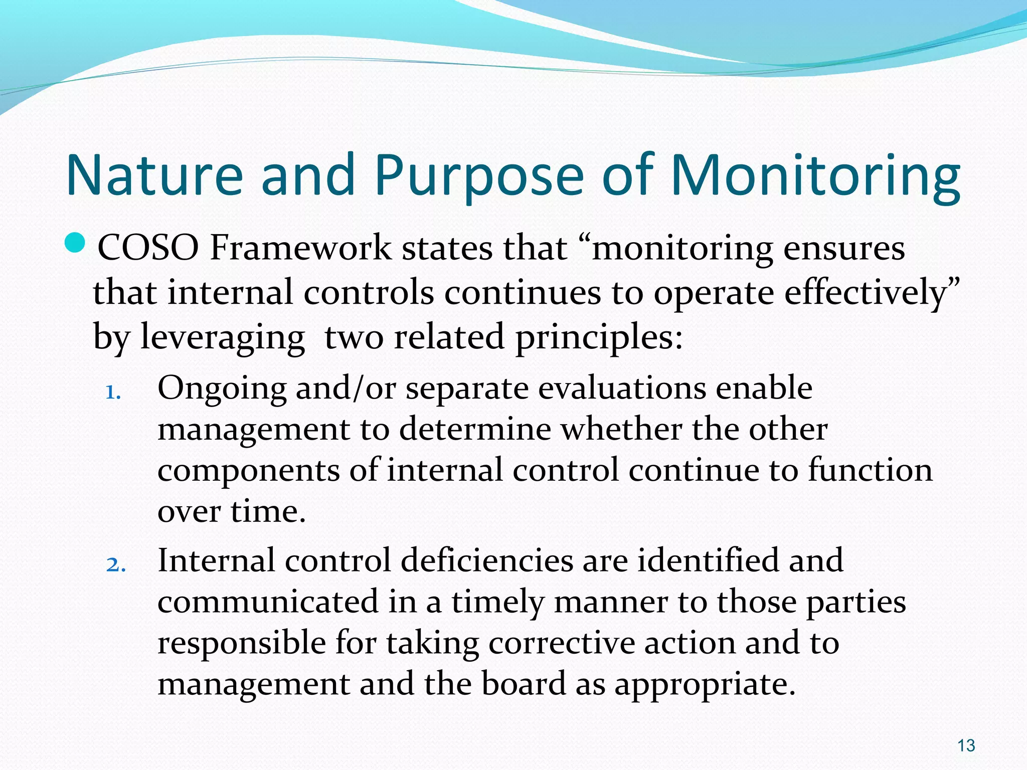 Nature and Purpose of Monitoring
COSO Framework states that “monitoring ensures
 that internal controls continues to operate effectively”
 by leveraging two related principles:
  1. Ongoing and/or separate evaluations enable
     management to determine whether the other
     components of internal control continue to function
     over time.
  2. Internal control deficiencies are identified and
     communicated in a timely manner to those parties
     responsible for taking corrective action and to
     management and the board as appropriate.
                                                           13
 