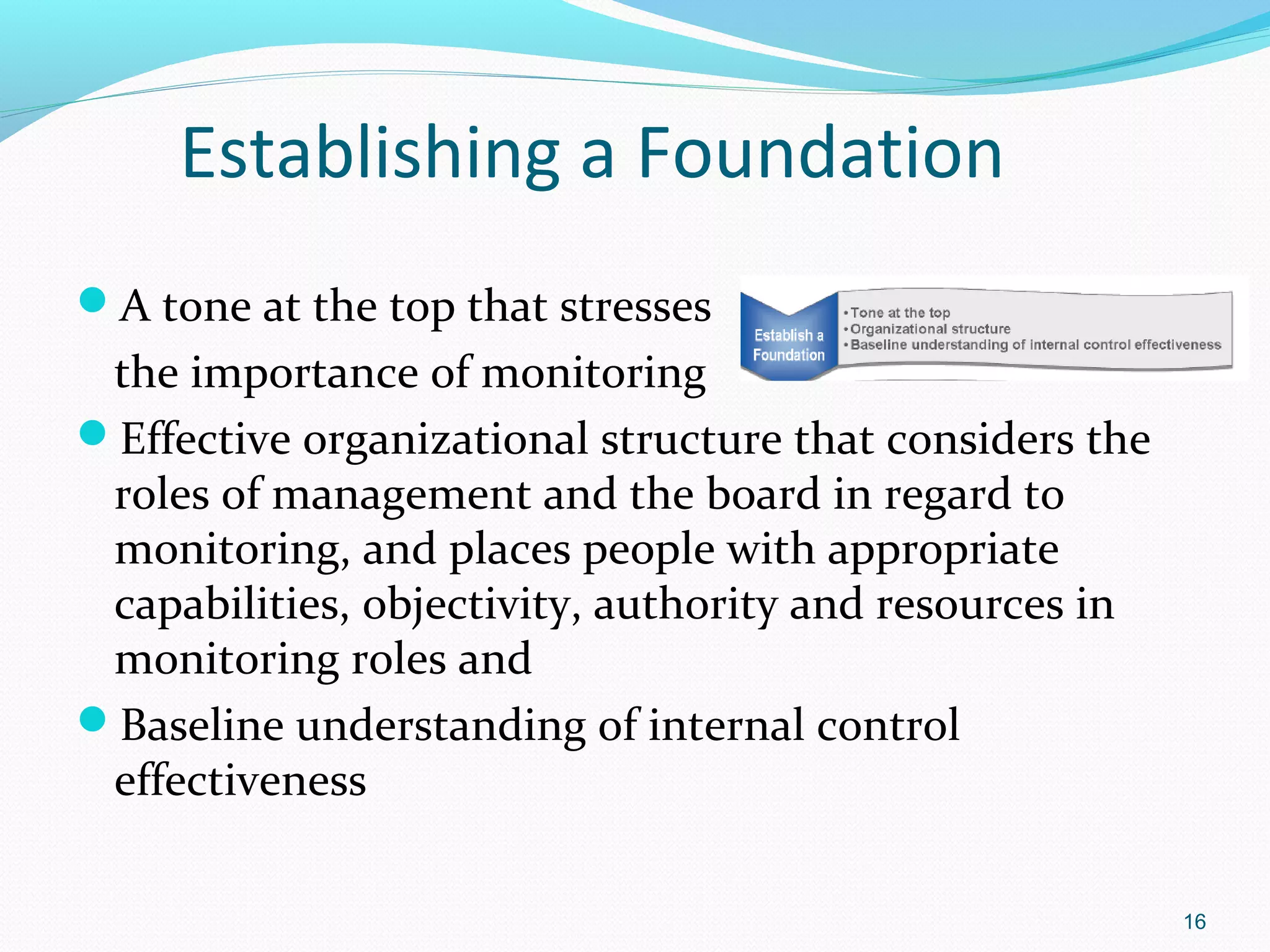 Establishing a Foundation
A tone at the top that stresses
 the importance of monitoring
Effective organizational structure that considers the
 roles of management and the board in regard to
 monitoring, and places people with appropriate
 capabilities, objectivity, authority and resources in
 monitoring roles and
Baseline understanding of internal control
 effectiveness

                                                         16
 