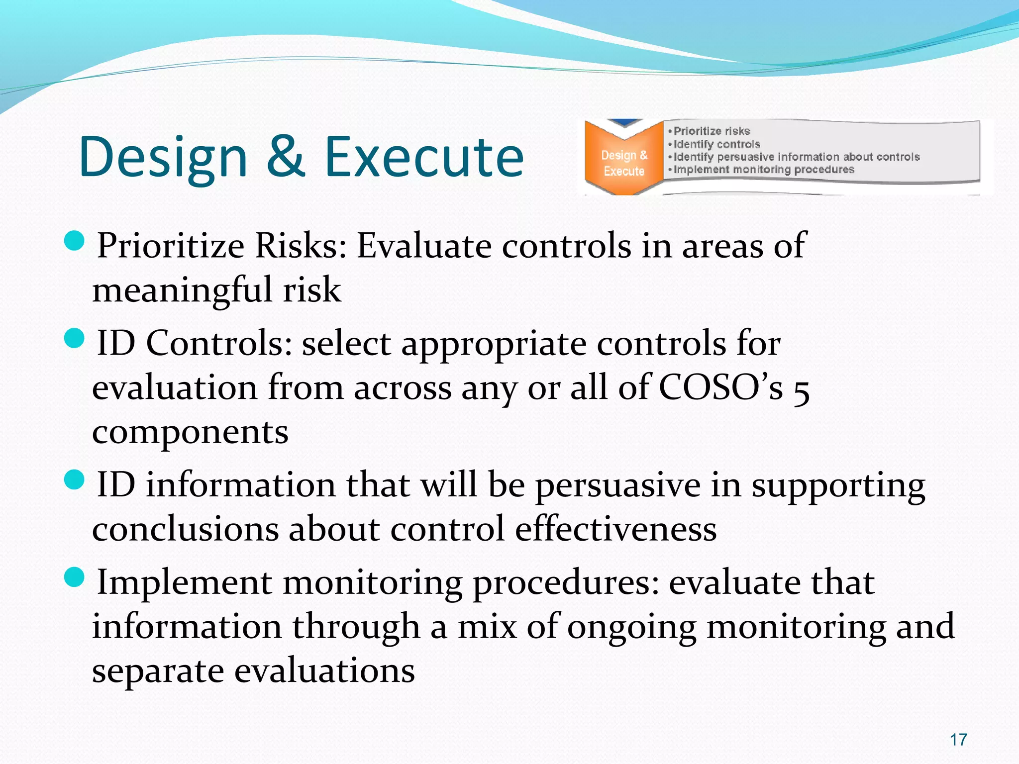 Design & Execute
Prioritize Risks: Evaluate controls in areas of
 meaningful risk
ID Controls: select appropriate controls for
 evaluation from across any or all of COSO’s 5
 components
ID information that will be persuasive in supporting
 conclusions about control effectiveness
Implement monitoring procedures: evaluate that
 information through a mix of ongoing monitoring and
 separate evaluations
                                                    17
 