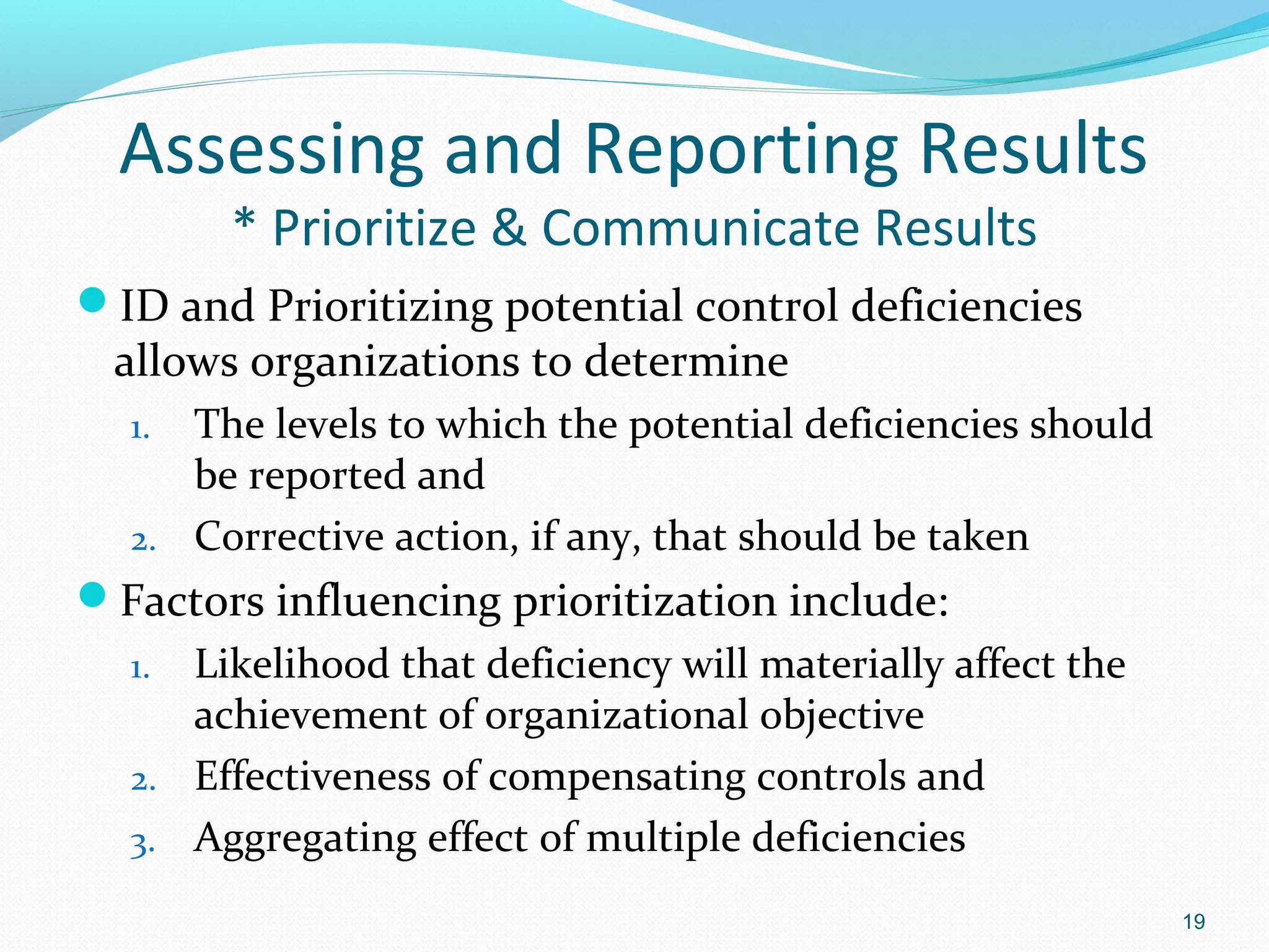 Assessing and Reporting Results
       * Prioritize & Communicate Results
ID and Prioritizing potential control deficiencies
 allows organizations to determine
  1. The levels to which the potential deficiencies should
     be reported and
  2. Corrective action, if any, that should be taken
Factors influencing prioritization include:
  1. Likelihood that deficiency will materially affect the
     achievement of organizational objective
  2. Effectiveness of compensating controls and
  3. Aggregating effect of multiple deficiencies

                                                             19
 