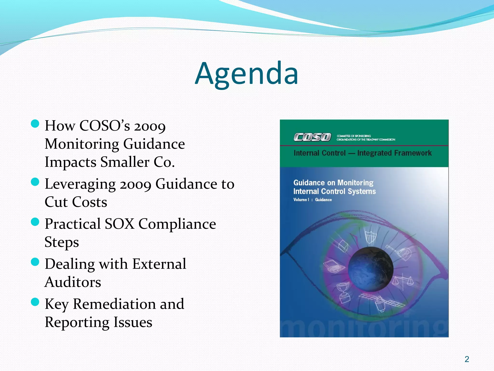 Agenda
How COSO’s 2009
 Monitoring Guidance
 Impacts Smaller Co.
Leveraging 2009 Guidance to
 Cut Costs
Practical SOX Compliance
 Steps
Dealing with External
 Auditors
Key Remediation and
 Reporting Issues

                               2
 