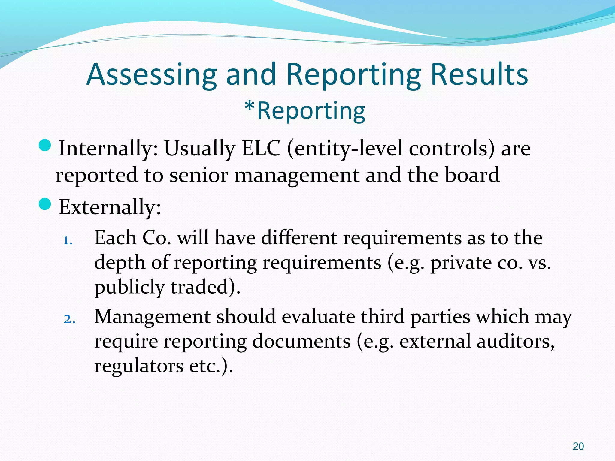 Assessing and Reporting Results
                     *Reporting
Internally: Usually ELC (entity-level controls) are
 reported to senior management and the board
Externally:
  1. Each Co. will have different requirements as to the
     depth of reporting requirements (e.g. private co. vs.
     publicly traded).
  2. Management should evaluate third parties which may
     require reporting documents (e.g. external auditors,
     regulators etc.).


                                                             20
 