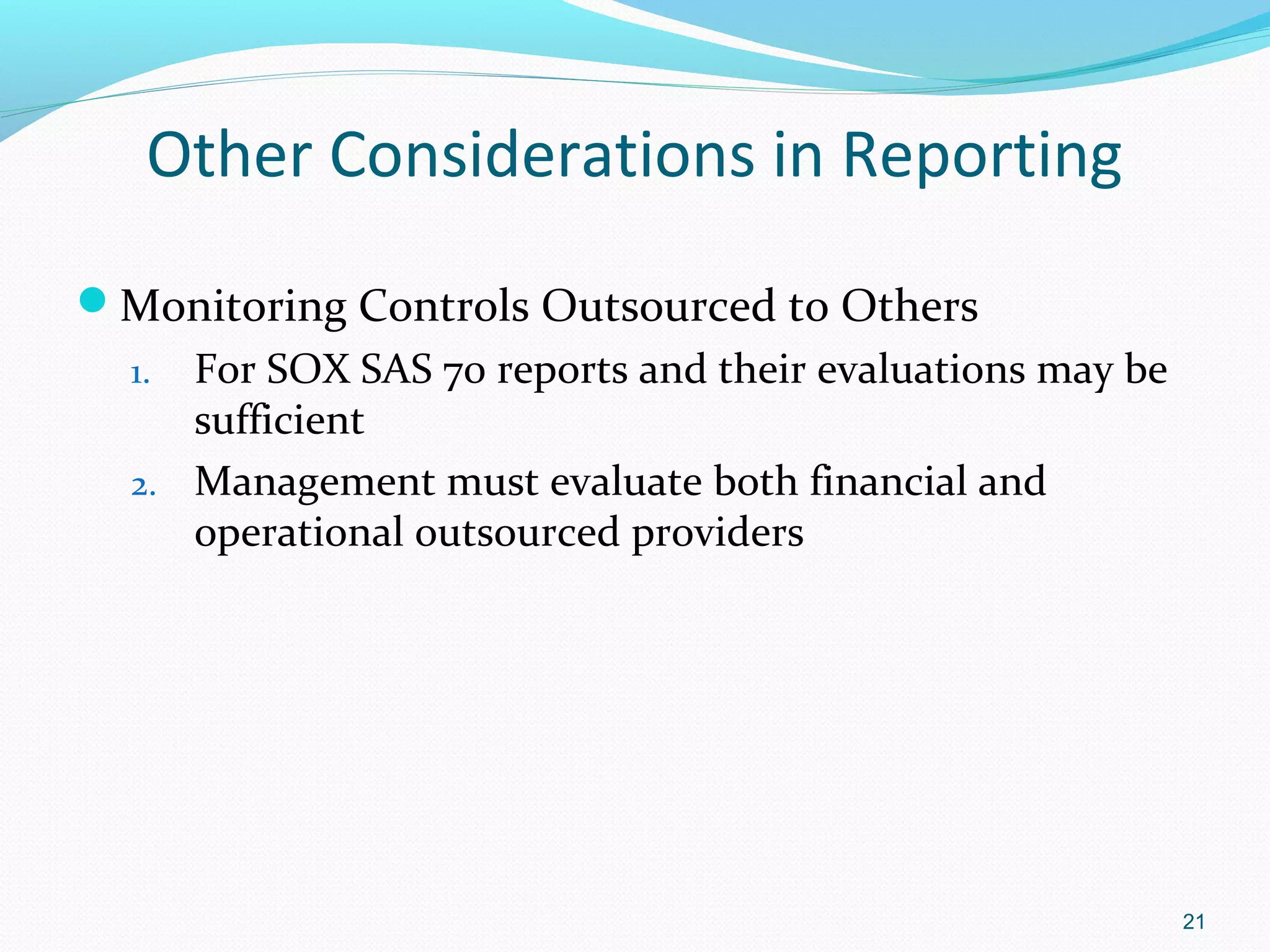 Other Considerations in Reporting
Monitoring Controls Outsourced to Others
  1. For SOX SAS 70 reports and their evaluations may be
     sufficient
  2. Management must evaluate both financial and
     operational outsourced providers




                                                           21
 