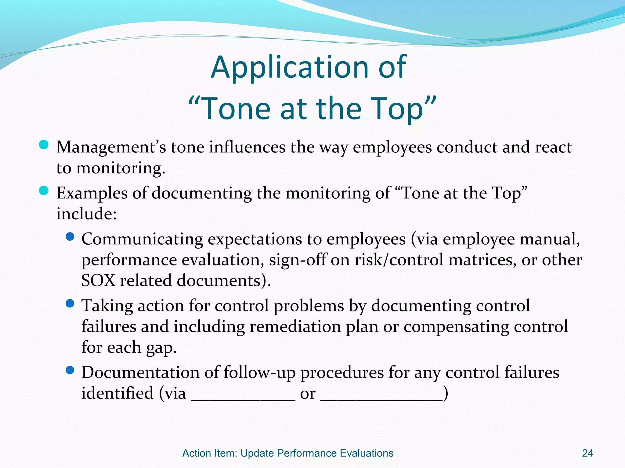 Application of
                   “Tone at the Top”
 Management’s tone influences the way employees conduct and react
  to monitoring.
 Examples of documenting the monitoring of “Tone at the Top”
  include:
    Communicating expectations to employees (via employee manual,
     performance evaluation, sign-off on risk/control matrices, or other
     SOX related documents).
    Taking action for control problems by documenting control
     failures and including remediation plan or compensating control
     for each gap.
    Documentation of follow-up procedures for any control failures
     identified (via ____________ or ______________)


                   Action Item: Update Performance Evaluations         24
 
