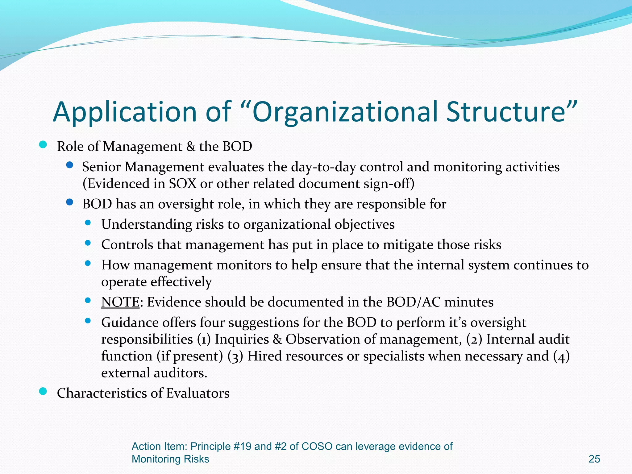 Application of “Organizational Structure”
 Role of Management & the BOD
     Senior Management evaluates the day-to-day control and monitoring activities
     (Evidenced in SOX or other related document sign-off)
    BOD has an oversight role, in which they are responsible for
       Understanding risks to organizational objectives

       Controls that management has put in place to mitigate those risks

       How management monitors to help ensure that the internal system continues to
        operate effectively
       NOTE: Evidence should be documented in the BOD/AC minutes

       Guidance offers four suggestions for the BOD to perform it’s oversight
        responsibilities (1) Inquiries & Observation of management, (2) Internal audit
        function (if present) (3) Hired resources or specialists when necessary and (4)
        external auditors.
 Characteristics of Evaluators



              Action Item: Principle #19 and #2 of COSO can leverage evidence of
              Monitoring Risks                                                        25
 