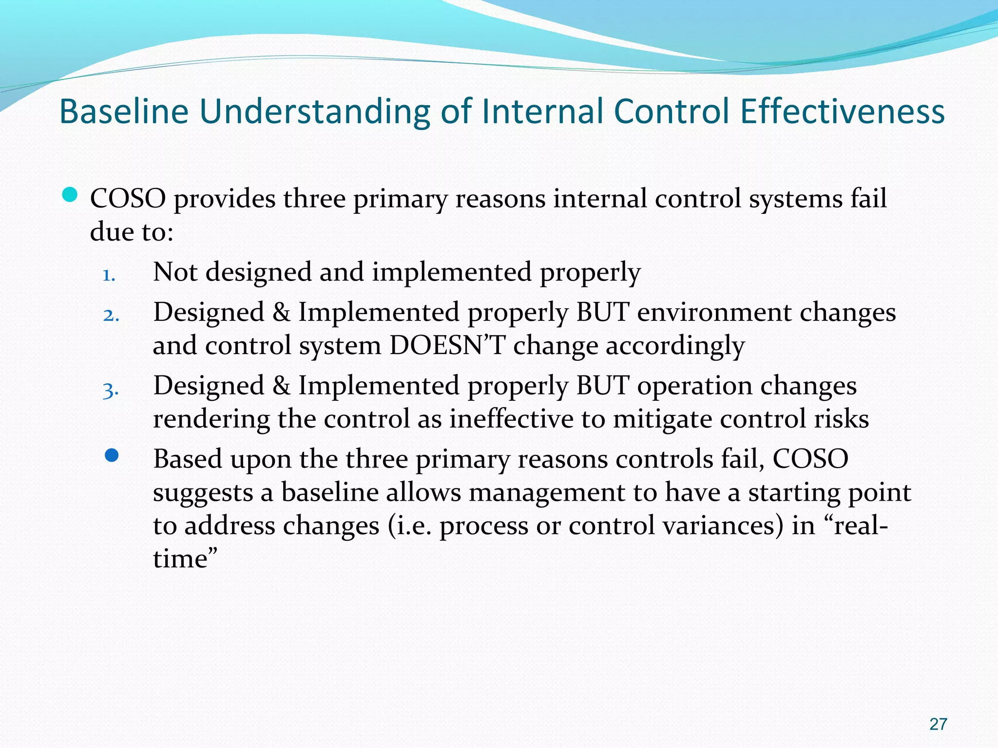 Baseline Understanding of Internal Control Effectiveness

 COSO provides three primary reasons internal control systems fail
  due to:
   1.  Not designed and implemented properly
   2. Designed & Implemented properly BUT environment changes
       and control system DOESN’T change accordingly
   3. Designed & Implemented properly BUT operation changes
       rendering the control as ineffective to mitigate control risks
    Based upon the three primary reasons controls fail, COSO
       suggests a baseline allows management to have a starting point
       to address changes (i.e. process or control variances) in “real-
       time”




                                                                          27
 