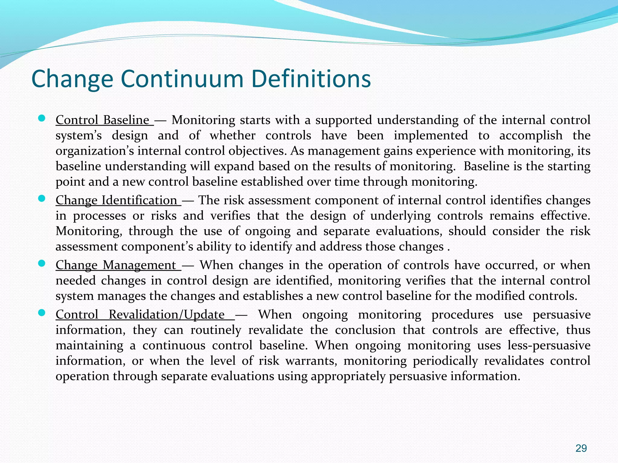 Change Continuum Definitions
 Control Baseline — Monitoring starts with a supported understanding of the internal control
  system’s design and of whether controls have been implemented to accomplish the
  organization’s internal control objectives. As management gains experience with monitoring, its
  baseline understanding will expand based on the results of monitoring. Baseline is the starting
  point and a new control baseline established over time through monitoring.
 Change Identification — The risk assessment component of internal control identifies changes
  in processes or risks and verifies that the design of underlying controls remains effective.
  Monitoring, through the use of ongoing and separate evaluations, should consider the risk
  assessment component’s ability to identify and address those changes .
 Change Management — When changes in the operation of controls have occurred, or when
  needed changes in control design are identified, monitoring verifies that the internal control
  system manages the changes and establishes a new control baseline for the modified controls.
 Control Revalidation/Update — When ongoing monitoring procedures use persuasive
  information, they can routinely revalidate the conclusion that controls are effective, thus
  maintaining a continuous control baseline. When ongoing monitoring uses less-persuasive
  information, or when the level of risk warrants, monitoring periodically revalidates control
  operation through separate evaluations using appropriately persuasive information.




                                                                                              29
 