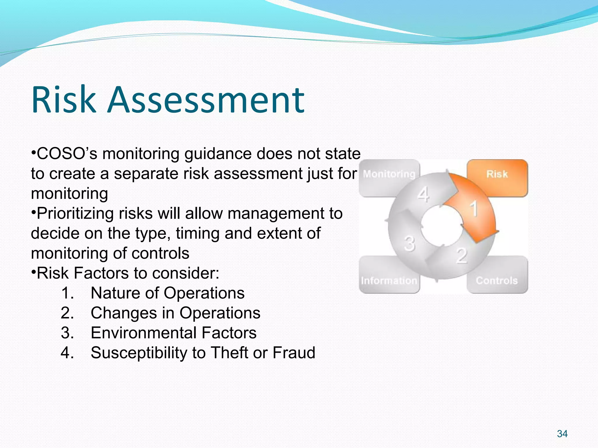 Risk Assessment
•COSO’s monitoring guidance does not state
to create a separate risk assessment just for
monitoring
•Prioritizing risks will allow management to
decide on the type, timing and extent of
monitoring of controls
•Risk Factors to consider:
     1. Nature of Operations
     2. Changes in Operations
     3. Environmental Factors
     4. Susceptibility to Theft or Fraud



                                                34
 