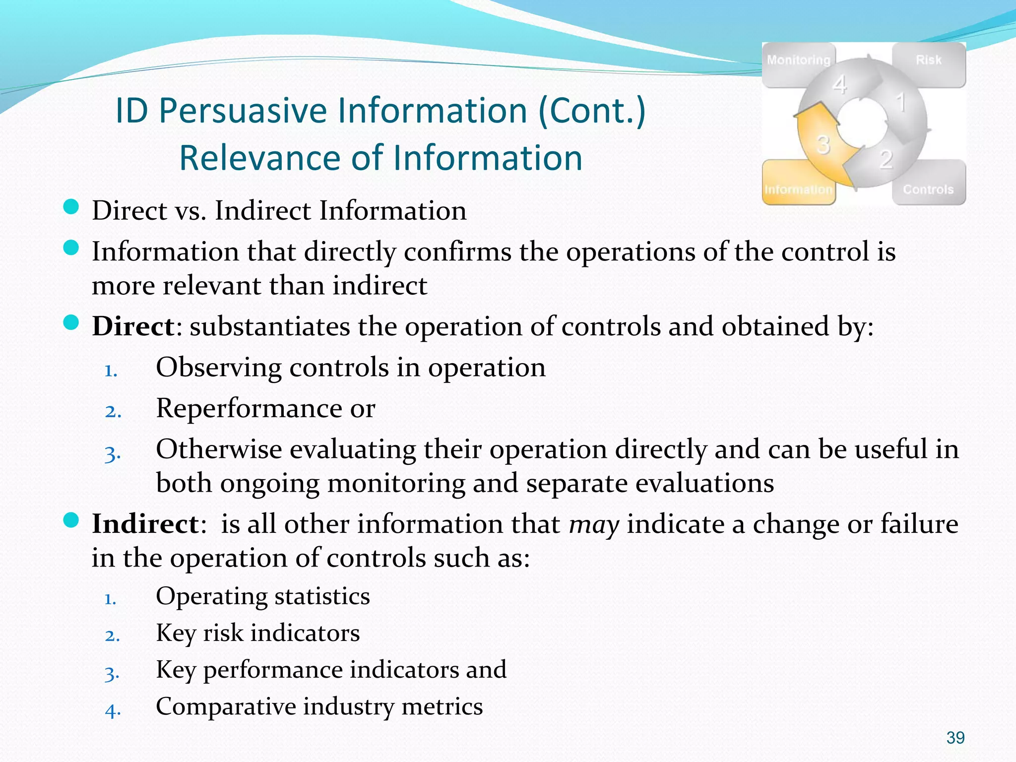 ID Persuasive Information (Cont.)
        Relevance of Information
 Direct vs. Indirect Information
 Information that directly confirms the operations of the control is
  more relevant than indirect
 Direct: substantiates the operation of controls and obtained by:
   1.  Observing controls in operation
   2. Reperformance or
   3. Otherwise evaluating their operation directly and can be useful in
       both ongoing monitoring and separate evaluations
 Indirect: is all other information that may indicate a change or failure
  in the operation of controls such as:
   1.   Operating statistics
   2.   Key risk indicators
   3.   Key performance indicators and
   4.   Comparative industry metrics
                                                                        39
 