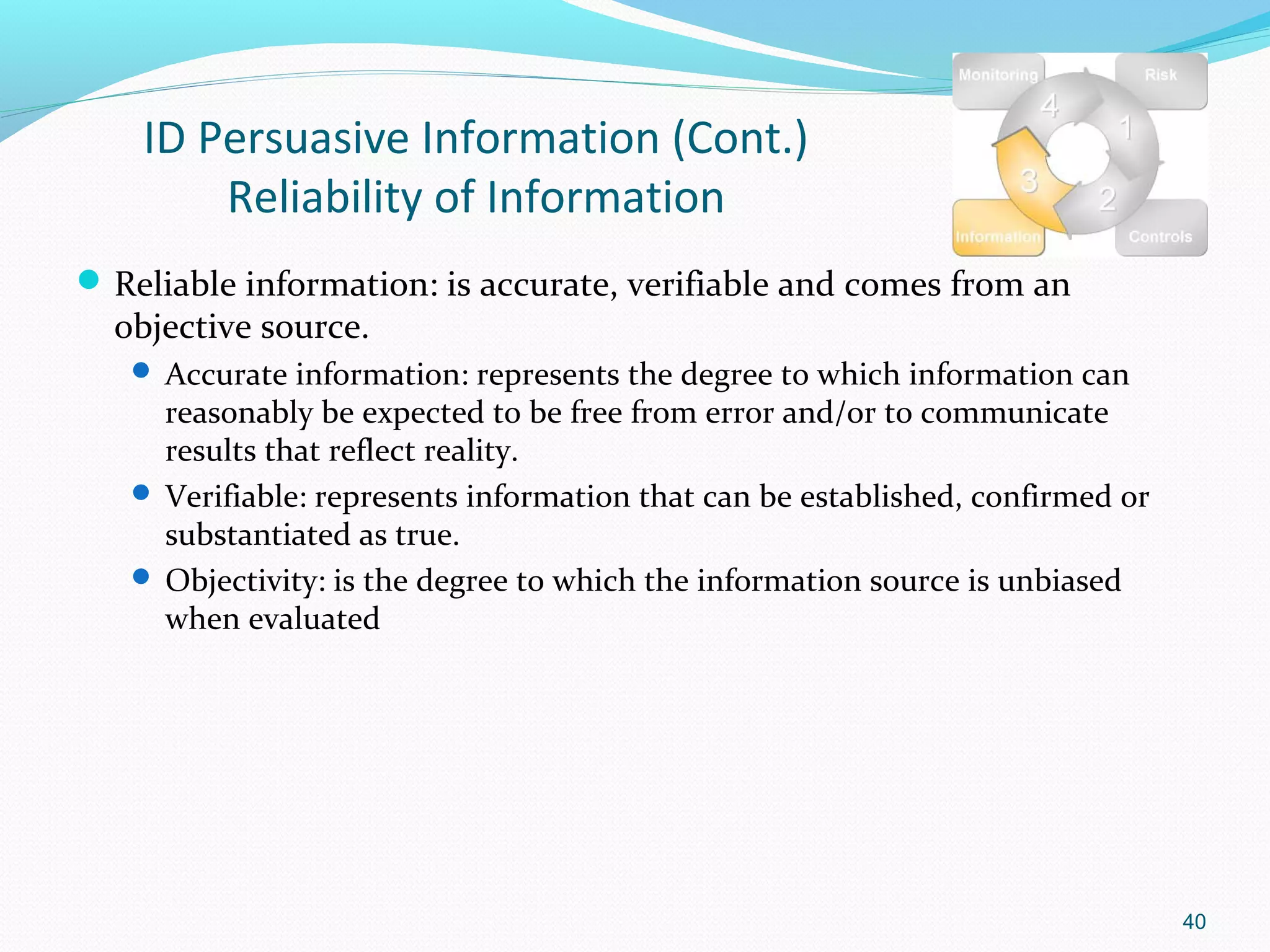 ID Persuasive Information (Cont.)
        Reliability of Information
 Reliable information: is accurate, verifiable and comes from an
  objective source.
    Accurate information: represents the degree to which information can
     reasonably be expected to be free from error and/or to communicate
     results that reflect reality.
    Verifiable: represents information that can be established, confirmed or
     substantiated as true.
    Objectivity: is the degree to which the information source is unbiased
     when evaluated




                                                                                40
 