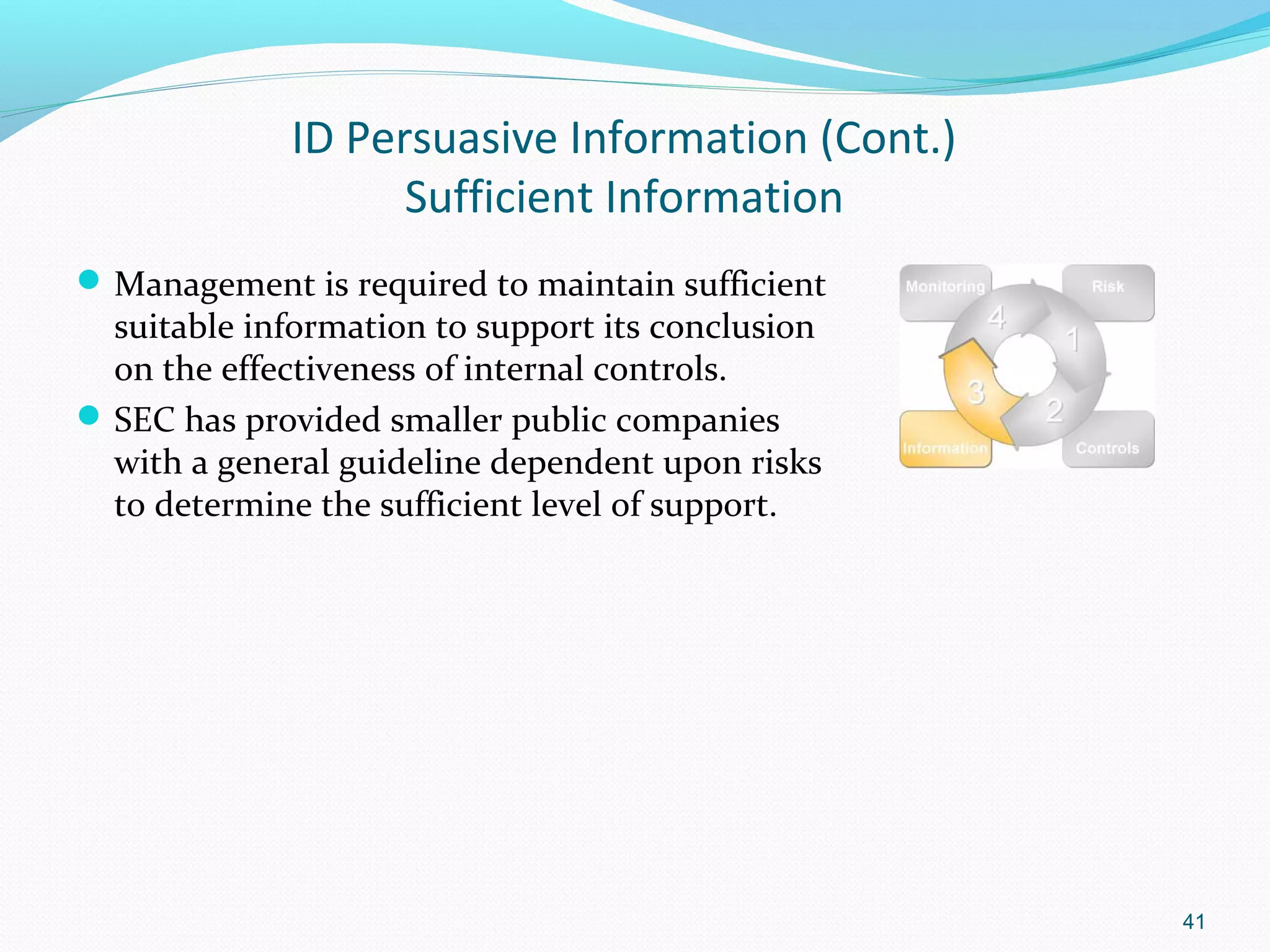 ID Persuasive Information (Cont.)
                   Sufficient Information
 Management is required to maintain sufficient
  suitable information to support its conclusion
  on the effectiveness of internal controls.
 SEC has provided smaller public companies
  with a general guideline dependent upon risks
  to determine the sufficient level of support.




                                                   41
 