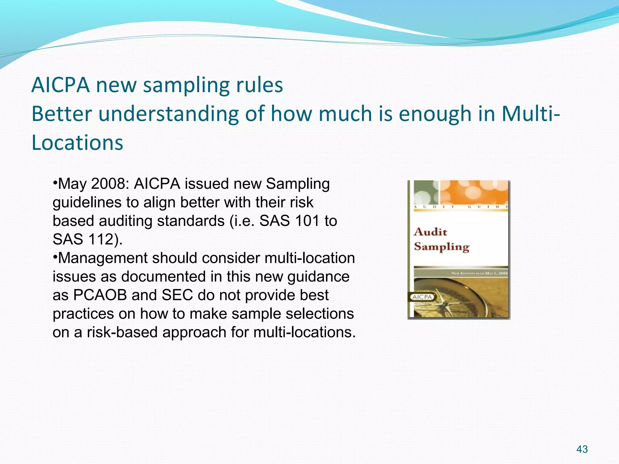 AICPA new sampling rules
Better understanding of how much is enough in Multi-
Locations
  •May 2008: AICPA issued new Sampling
  guidelines to align better with their risk
  based auditing standards (i.e. SAS 101 to
  SAS 112).
  •Management should consider multi-location
  issues as documented in this new guidance
  as PCAOB and SEC do not provide best
  practices on how to make sample selections
  on a risk-based approach for multi-locations.




                                                       43
 