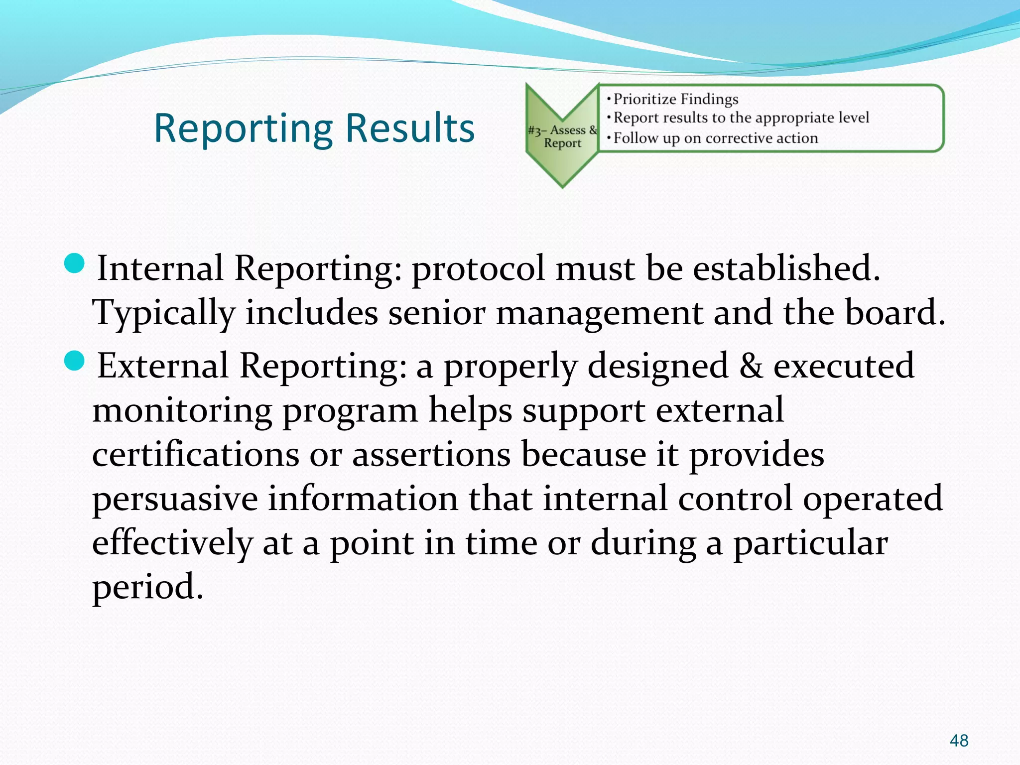 Reporting Results

Internal Reporting: protocol must be established.
 Typically includes senior management and the board.
External Reporting: a properly designed & executed
 monitoring program helps support external
 certifications or assertions because it provides
 persuasive information that internal control operated
 effectively at a point in time or during a particular
 period.



                                                         48
 