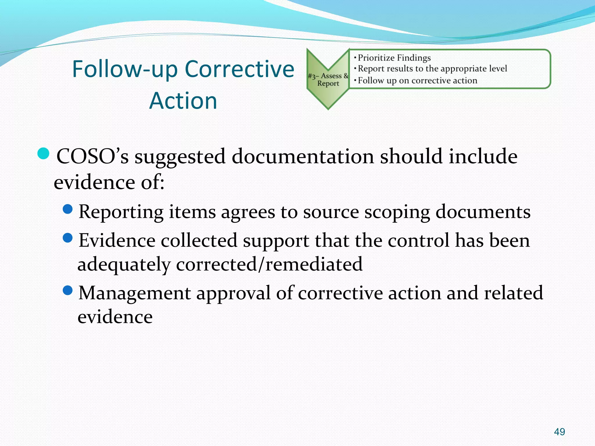 Follow-up Corrective
          Action
COSO’s suggested documentation should include
 evidence of:
  Reporting items agrees to source scoping documents
  Evidence collected support that the control has been
   adequately corrected/remediated
  Management approval of corrective action and related
   evidence




                                                          49
 