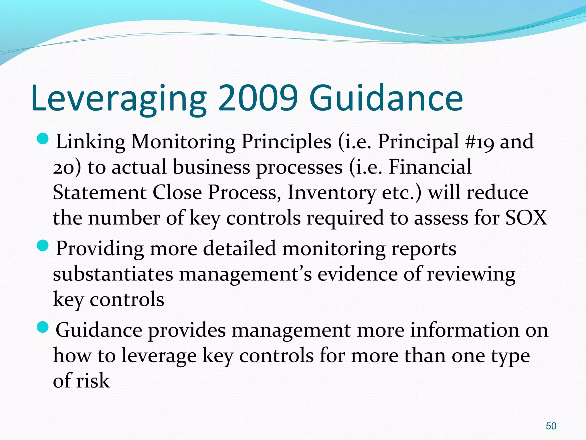 Leveraging 2009 Guidance
Linking Monitoring Principles (i.e. Principal #19 and
 20) to actual business processes (i.e. Financial
 Statement Close Process, Inventory etc.) will reduce
 the number of key controls required to assess for SOX
Providing more detailed monitoring reports
 substantiates management’s evidence of reviewing
 key controls
Guidance provides management more information on
 how to leverage key controls for more than one type
 of risk
                                                         50
 