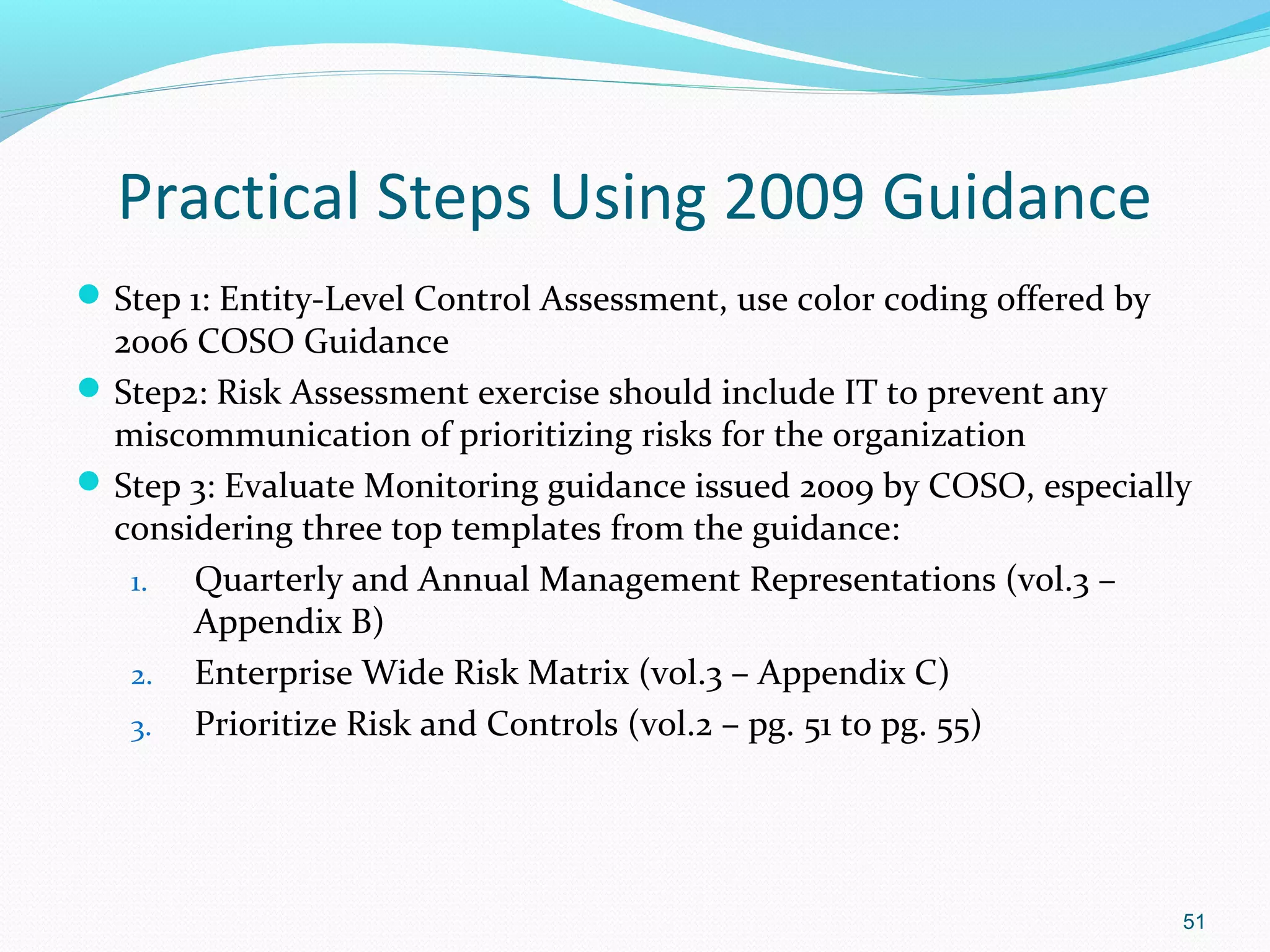 Practical Steps Using 2009 Guidance
 Step 1: Entity-Level Control Assessment, use color coding offered by
  2006 COSO Guidance
 Step2: Risk Assessment exercise should include IT to prevent any
  miscommunication of prioritizing risks for the organization
 Step 3: Evaluate Monitoring guidance issued 2009 by COSO, especially
  considering three top templates from the guidance:
   1.  Quarterly and Annual Management Representations (vol.3 –
       Appendix B)
   2. Enterprise Wide Risk Matrix (vol.3 – Appendix C)
   3. Prioritize Risk and Controls (vol.2 – pg. 51 to pg. 55)




                                                                         51
 