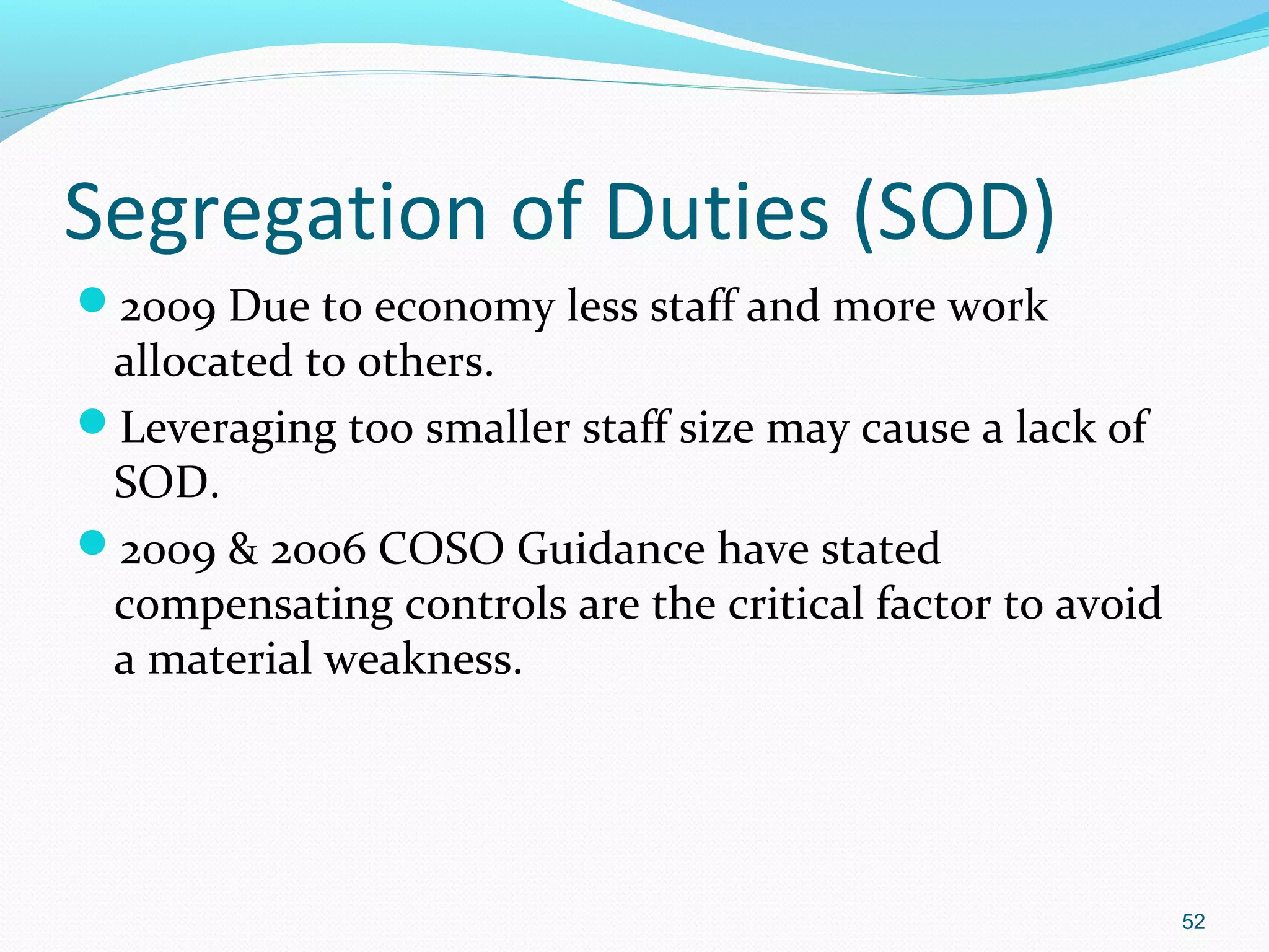 Segregation of Duties (SOD)
2009 Due to economy less staff and more work
 allocated to others.
Leveraging too smaller staff size may cause a lack of
 SOD.
2009 & 2006 COSO Guidance have stated
 compensating controls are the critical factor to avoid
 a material weakness.




                                                          52
 