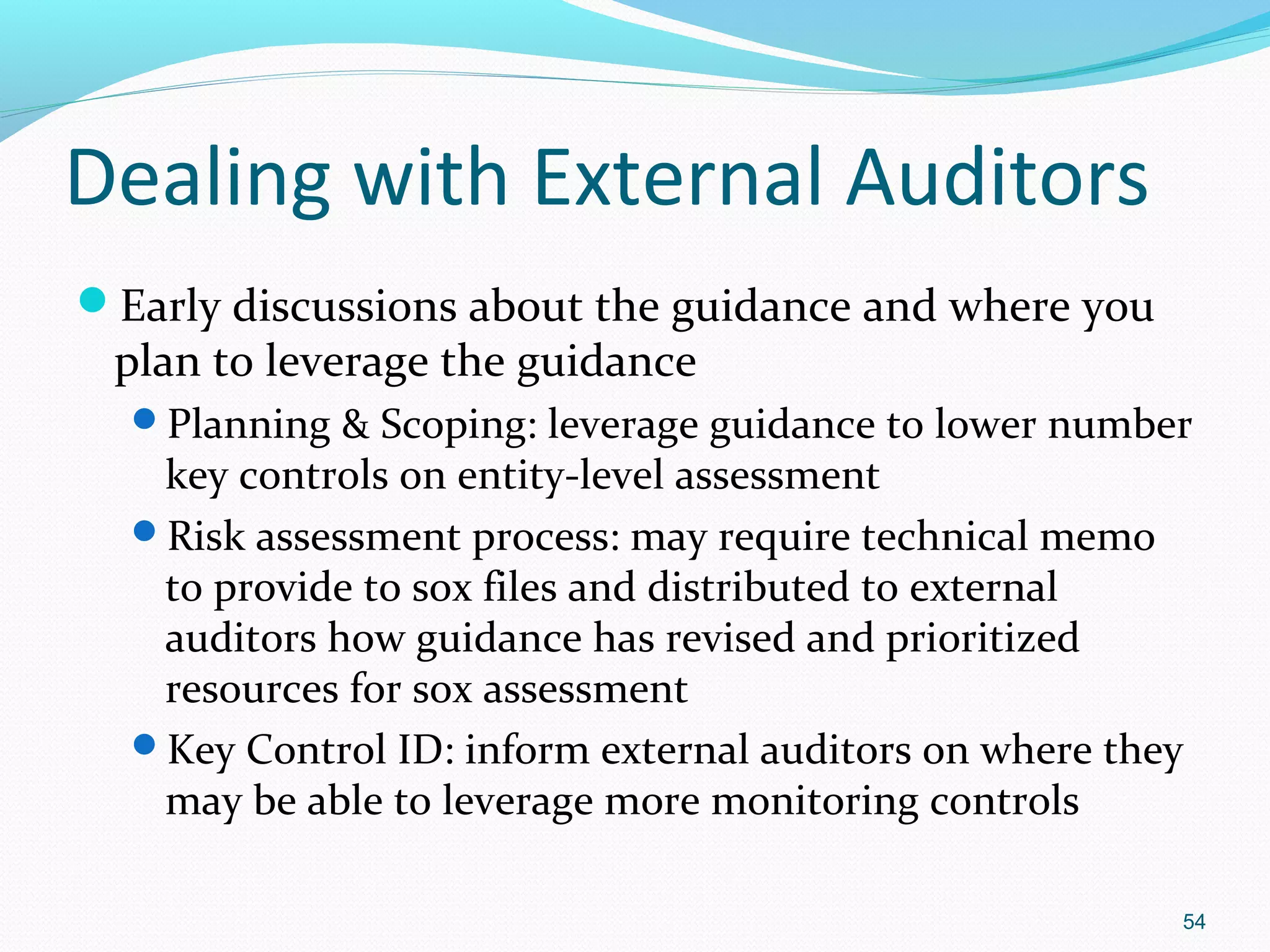 Dealing with External Auditors
Early discussions about the guidance and where you
 plan to leverage the guidance
  Planning & Scoping: leverage guidance to lower number
   key controls on entity-level assessment
  Risk assessment process: may require technical memo
   to provide to sox files and distributed to external
   auditors how guidance has revised and prioritized
   resources for sox assessment
  Key Control ID: inform external auditors on where they
   may be able to leverage more monitoring controls

                                                        54
 