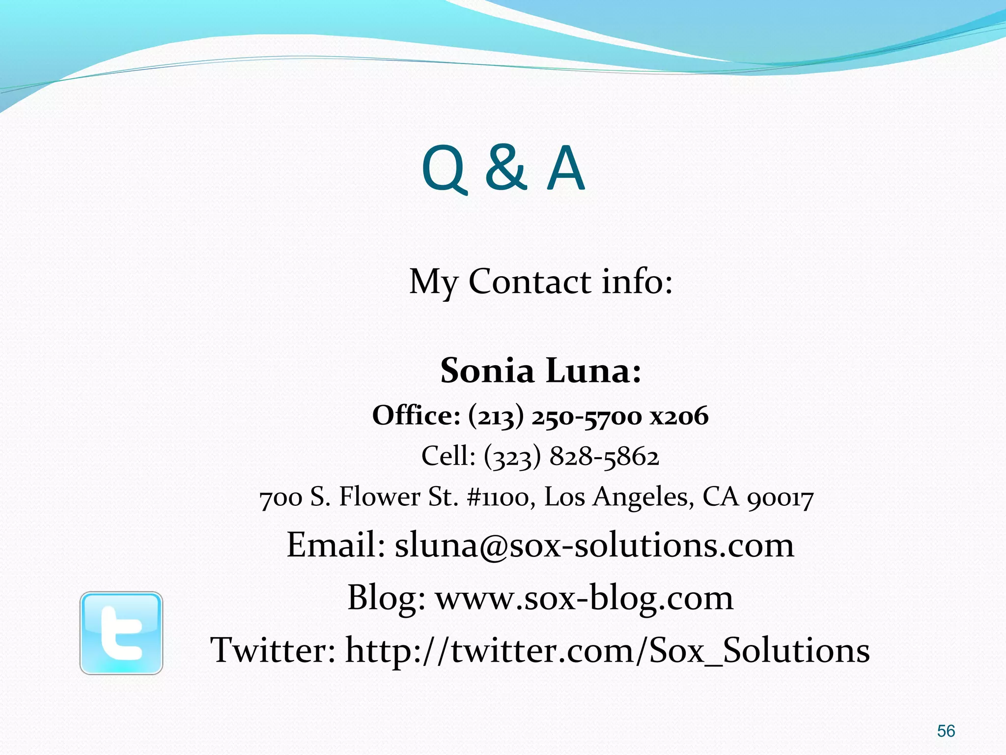 Q&A
               My Contact info:

                 Sonia Luna:
             Office: (213) 250-5700 x206
                 Cell: (323) 828-5862
   700 S. Flower St. #1100, Los Angeles, CA 90017
    Email: sluna@sox-solutions.com
         Blog: www.sox-blog.com
Twitter: http://twitter.com/Sox_Solutions

                                                    56
 