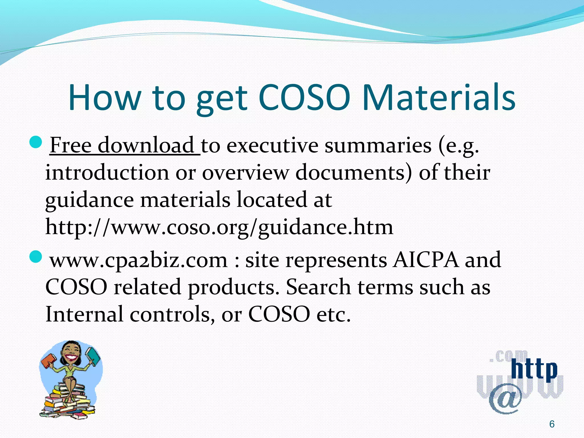 How to get COSO Materials
Free download to executive summaries (e.g.
 introduction or overview documents) of their
 guidance materials located at
 http://www.coso.org/guidance.htm
www.cpa2biz.com : site represents AICPA and
 COSO related products. Search terms such as
 Internal controls, or COSO etc.



                                                6
 