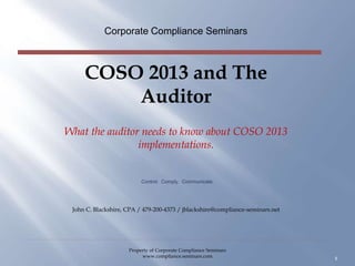 COSO 2013 and The
Auditor
What the auditor needs to know about COSO 2013
implementations.
Corporate Compliance Seminars
1
Control. Comply. Communicate.
John C. Blackshire, CPA / 479-200-4373 / jblackshire@compliance-seminars.net
Property of Corporate Compliance Seminars
www.compliance.seminars.com
 