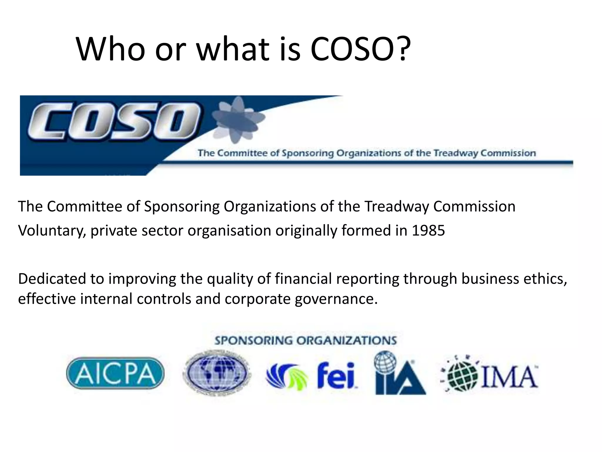 Who or what is COSO?The Committee of Sponsoring Organizations of the Treadway CommissionVoluntary, private sector organisation originally formed in 1985Dedicated to improving the quality of financial reporting through business ethics, effective internal controls and corporate governance.