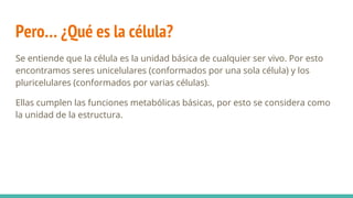 Pero… ¿Qué es la célula?
Se entiende que la célula es la unidad básica de cualquier ser vivo. Por esto
encontramos seres unicelulares (conformados por una sola célula) y los
pluricelulares (conformados por varias células).
Ellas cumplen las funciones metabólicas básicas, por esto se considera como
la unidad de la estructura.
 