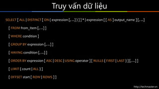 http://techmaster.vn
Truy vấn dữ liệu
SELECT [ ALL | DISTINCT [ ON ( expression [, ...] ) ] ] * | expression [ [ AS ] output_name ] [, ...]
[ FROM from_item [, ...] ]
[ WHERE condition ]
[ GROUP BY expression [, ...] ]
[ HAVING condition [, ...] ]
[ ORDER BY expression [ ASC | DESC | USING operator ] [ NULLS { FIRST | LAST } ] [, ...] ]
[ LIMIT { count | ALL } ]
[ OFFSET start [ ROW | ROWS ] ]
 