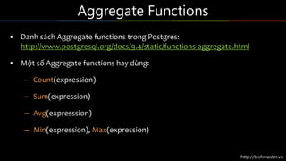 http://techmaster.vn
Aggregate Functions
• Danh sách Aggregate functions trong Postgres:
http://www.postgresql.org/docs/9.4/static/functions-aggregate.html
• Một số Aggregate functions hay dùng:
– Count(expression)
– Sum(expression)
– Avg(expresssion)
– Min(expression), Max(expression)
 